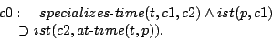 \begin{eqnarray*}
\begin{array}{l}
c0:\quad specializes\hbox{-}time(t,c1,c2)\lan...
...p,c1)\\
\ \ \ \ \supset ist(c2,at\hbox{-}time(t,p)).
\end{array}\end{eqnarray*}