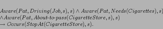 \begin{displaymath}
\begin{array}[l]{l}
Aware(Pat,Driving(Job,s),s) \land Awa...
... \\
\rightarrow Occurs(StopAt(CigaretteStore),s).
\end{array}\end{displaymath}